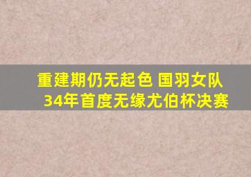 重建期仍无起色 国羽女队34年首度无缘尤伯杯决赛